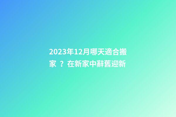 2023年12月哪天適合搬家？在新家中辭舊迎新